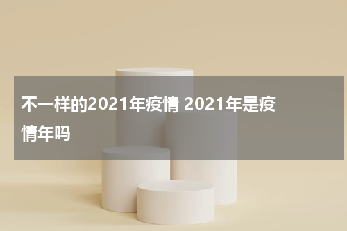 不一样的2021年疫情 2021年是疫情年吗