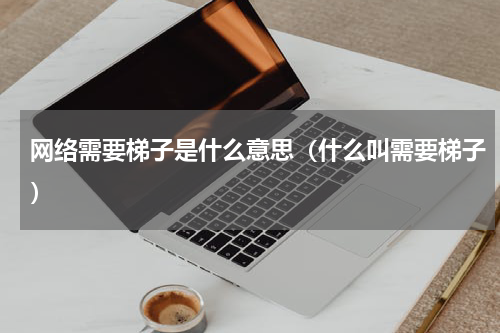 网络需要梯子是什么意思（什么叫需要梯子）