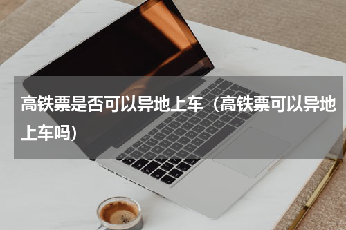 高铁票是否可以异地上车（高铁票可以异地上车吗）