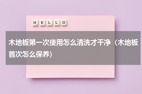 木地板第一次使用怎么清洗才干净（木地板首次怎么保养）