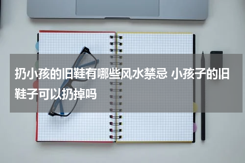 扔小孩的旧鞋有哪些风水禁忌 小孩子的旧鞋子可以扔掉吗