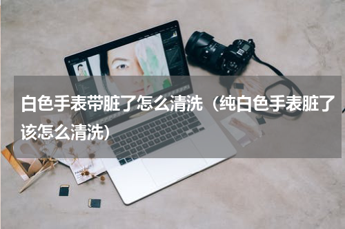 白色手表带脏了怎么清洗（纯白色手表脏了该怎么清洗）