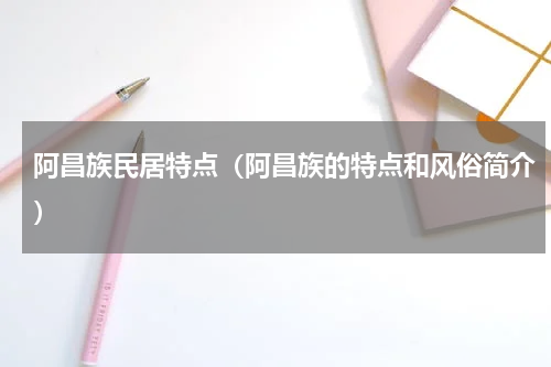 阿昌族民居特点（阿昌族的特点和风俗简介）