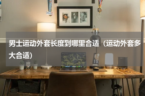 男士运动外套长度到哪里合适（运动外套多大合适）