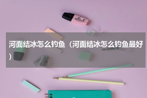 河面结冰怎么钓鱼（河面结冰怎么钓鱼最好）