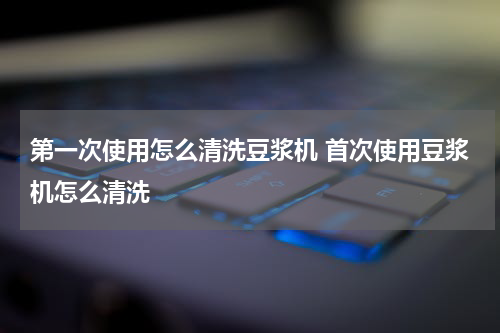 第一次使用怎么清洗豆浆机 首次使用豆浆机怎么清洗