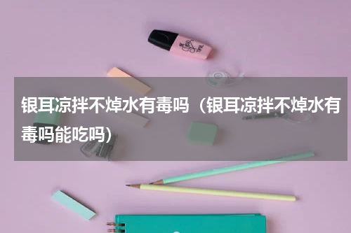 银耳凉拌不焯水有毒吗（银耳凉拌不焯水有毒吗能吃吗）