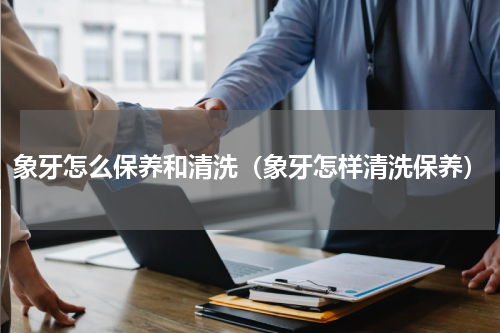 象牙怎么保养和清洗（象牙怎样清洗保养）