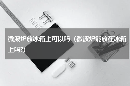微波炉放冰箱上可以吗（微波炉能放在冰箱上吗?）
