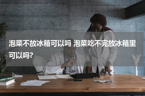 泡菜不放冰箱可以吗 泡菜吃不完放冰箱里可以吗?