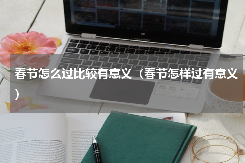 春节怎么过比较有意义（春节怎样过有意义）