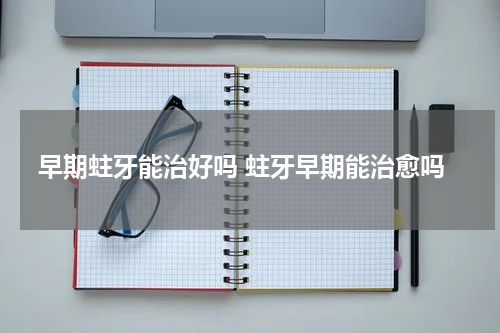 早期蛀牙能治好吗 蛀牙早期能治愈吗