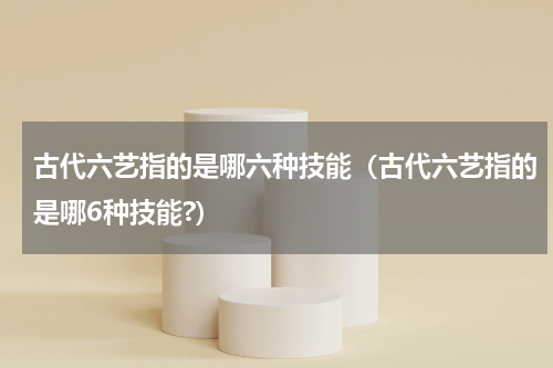 古代六艺指的是哪六种技能（古代六艺指的是哪6种技能?）