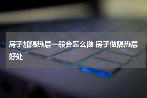 房子加隔热层一般会怎么做 房子做隔热层好处