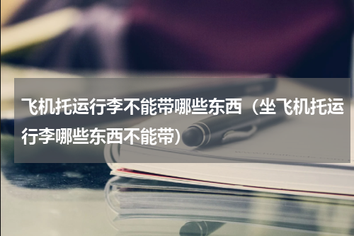 飞机托运行李不能带哪些东西（坐飞机托运行李哪些东西不能带）