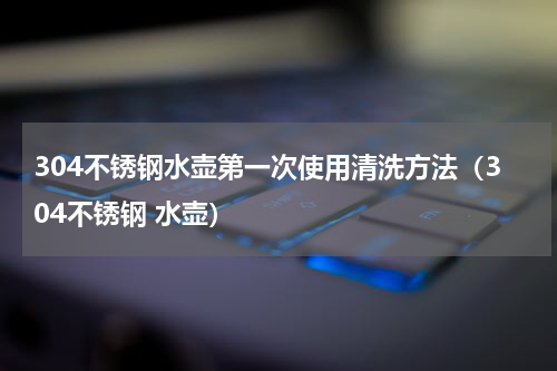 304不锈钢水壶第一次使用清洗方法（304不锈钢 水壶）