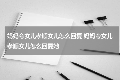 妈妈夸女儿孝顺女儿怎么回复 妈妈夸女儿孝顺女儿怎么回复她