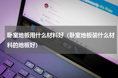 卧室地板用什么材料好（卧室地板装什么材料的地板好）