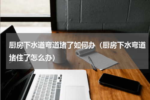 厨房下水道弯道堵了如何办（厨房下水弯道堵住了怎么办）