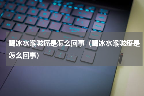 喝冰水喉咙痛是怎么回事（喝冰水喉咙疼是怎么回事）