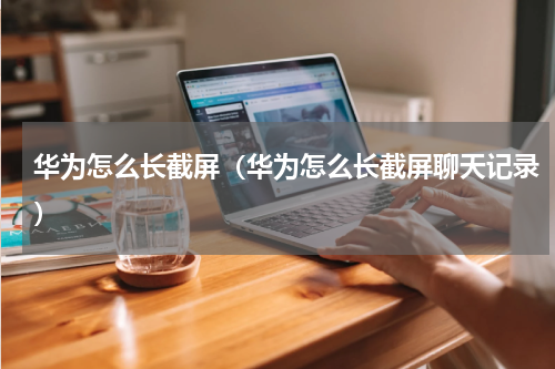 华为怎么长截屏（华为怎么长截屏聊天记录）