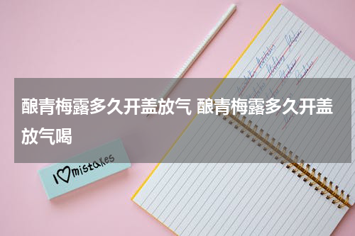 酿青梅露多久开盖放气 酿青梅露多久开盖放气喝