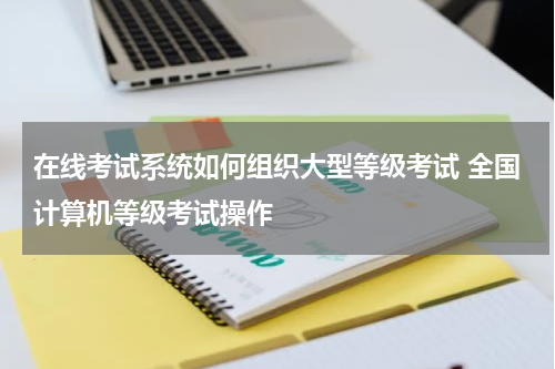 在线考试系统如何组织大型等级考试 全国计算机等级考试操作