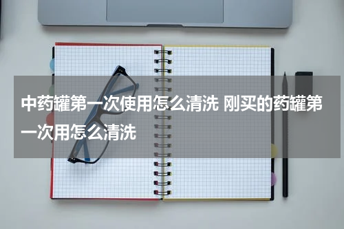 中药罐第一次使用怎么清洗 刚买的药罐第一次用怎么清洗
