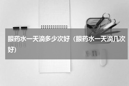 眼药水一天滴多少次好（眼药水一天滴几次好）