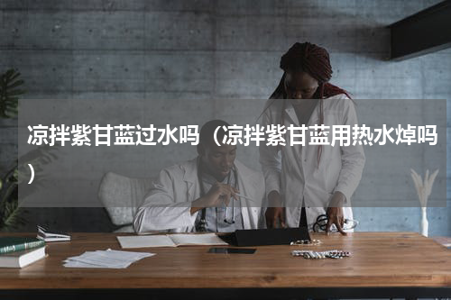 凉拌紫甘蓝过水吗（凉拌紫甘蓝用热水焯吗）