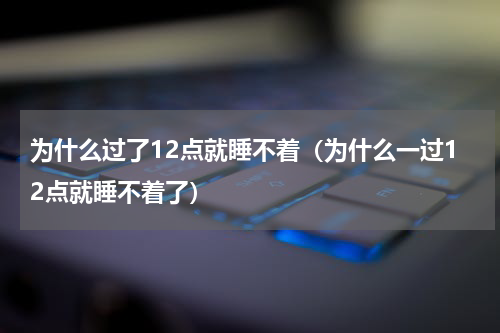为什么过了12点就睡不着（为什么一过12点就睡不着了）