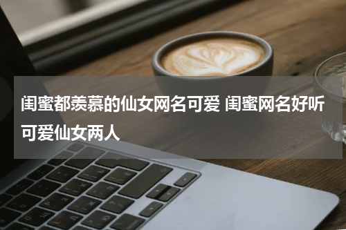 闺蜜都羡慕的仙女网名可爱 闺蜜网名好听可爱仙女两人