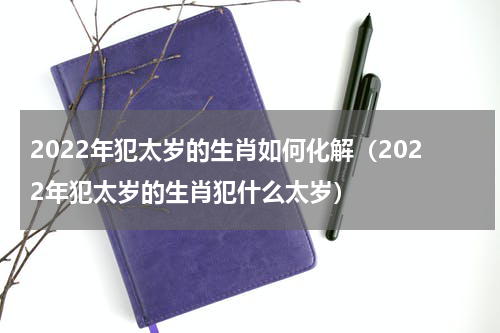 2022年犯太岁的生肖如何化解（2022年犯太岁的生肖犯什么太岁）