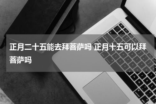 正月二十五能去拜菩萨吗 正月十五可以拜菩萨吗