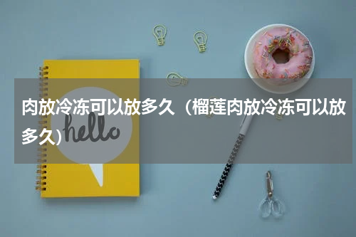 肉放冷冻可以放多久（榴莲肉放冷冻可以放多久）