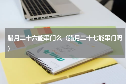 腊月二十六能串门么（腊月二十七能串门吗）