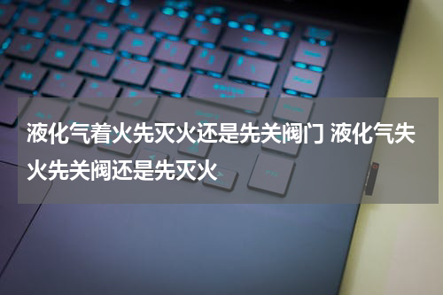 液化气着火先灭火还是先关阀门 液化气失火先关阀还是先灭火