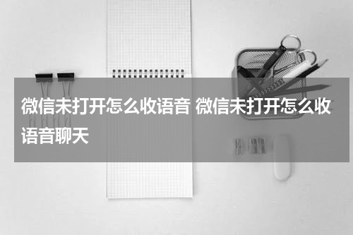 微信未打开怎么收语音 微信未打开怎么收语音聊天