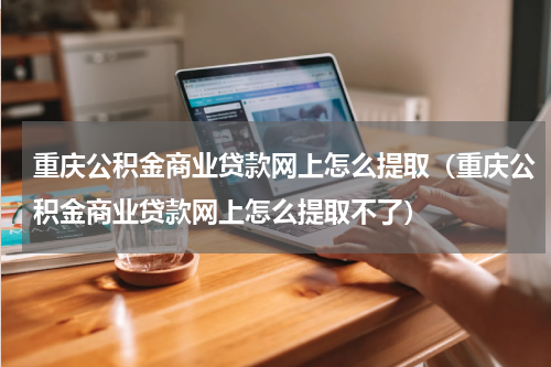 重庆公积金商业贷款网上怎么提取（重庆公积金商业贷款网上怎么提取不了）