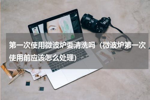 第一次使用微波炉要清洗吗（微波炉第一次使用前应该怎么处理）