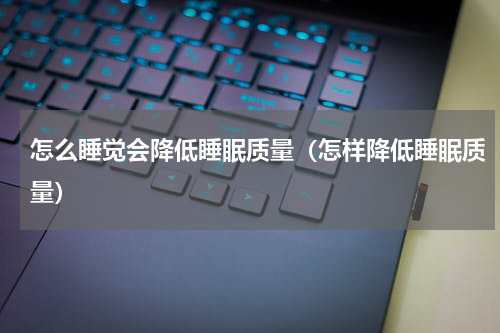 怎么睡觉会降低睡眠质量（怎样降低睡眠质量）