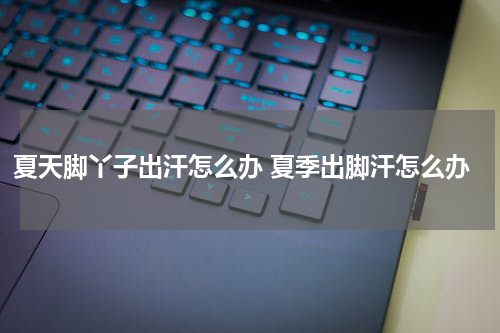 夏天脚丫子出汗怎么办 夏季出脚汗怎么办