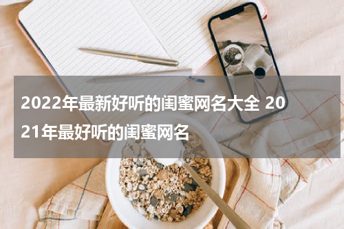 2022年最新好听的闺蜜网名大全 2021年最好听的闺蜜网名