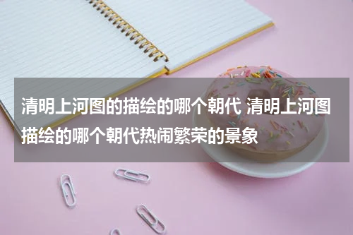 清明上河图的描绘的哪个朝代 清明上河图描绘的哪个朝代热闹繁荣的景象