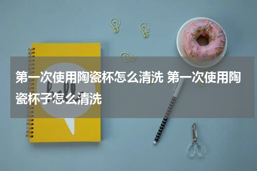 第一次使用陶瓷杯怎么清洗 第一次使用陶瓷杯子怎么清洗