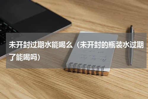 未开封过期水能喝么（未开封的瓶装水过期了能喝吗）