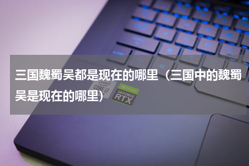 三国魏蜀吴都是现在的哪里（三国中的魏蜀吴是现在的哪里）