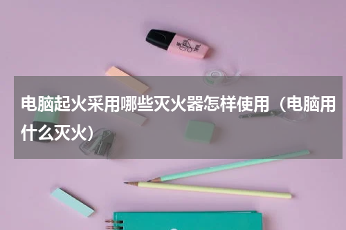 电脑起火采用哪些灭火器怎样使用（电脑用什么灭火）