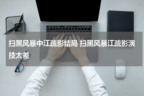 扫黑风暴中江疏影结局 扫黑风暴江疏影演技太差