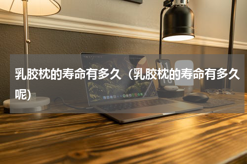 乳胶枕的寿命有多久（乳胶枕的寿命有多久呢）